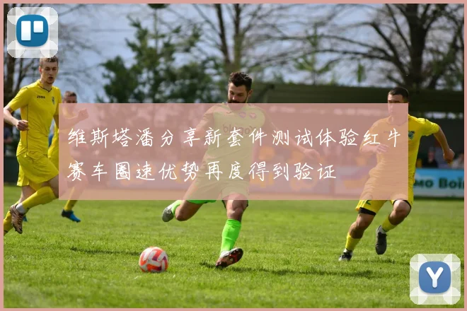 维斯塔潘分享新套件测试体验红牛赛车圈速优势再度得到验证