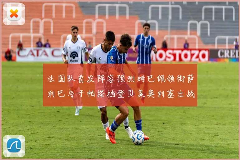 法国队首发阵容预测姆巴佩领衔萨利巴与于帕搭档登贝莱奥利塞出战
