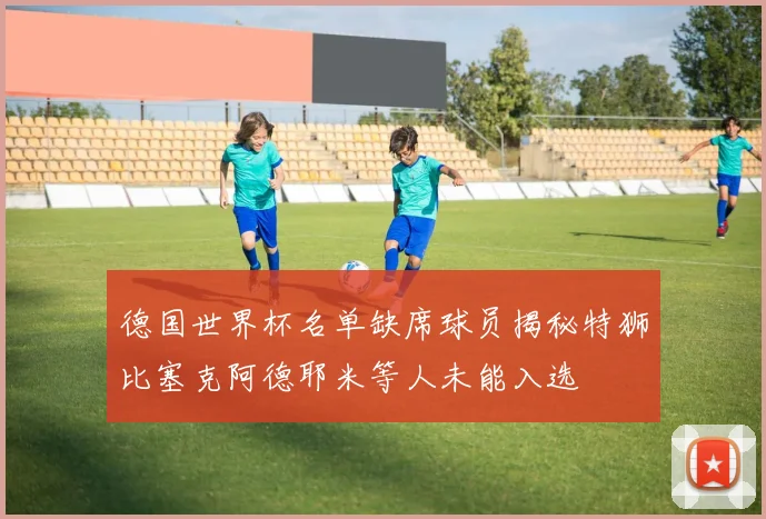 德国世界杯名单缺席球员揭秘特狮比塞克阿德耶米等人未能入选