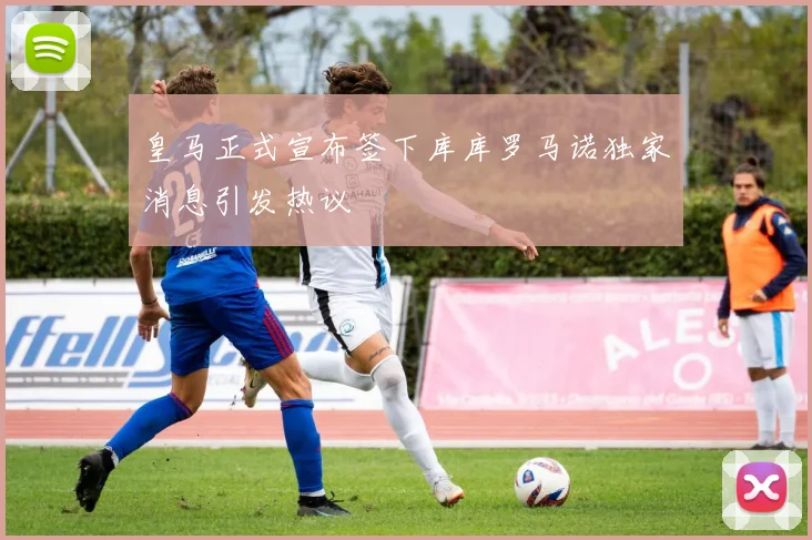 皇马正式宣布签下库库罗马诺独家消息引发热议