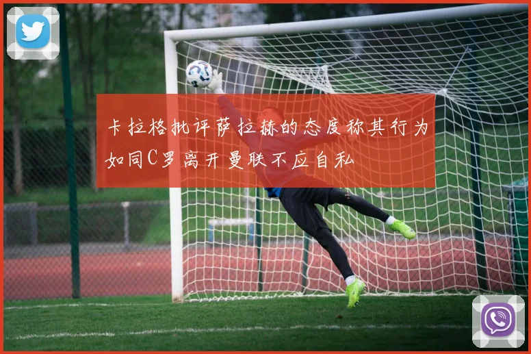 卡拉格批评萨拉赫的态度称其行为如同C罗离开曼联不应自私