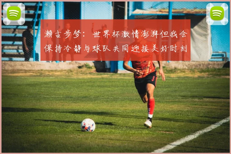 濑古步梦：世界杯激情澎湃但我会保持冷静与球队共同迎接美好时刻