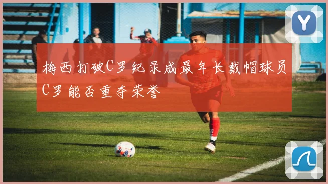 梅西打破C罗纪录成最年长戴帽球员C罗能否重夺荣誉