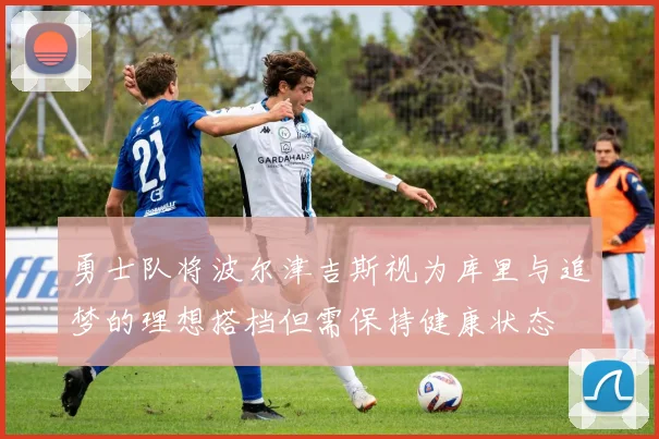 勇士队将波尔津吉斯视为库里与追梦的理想搭档但需保持健康状态