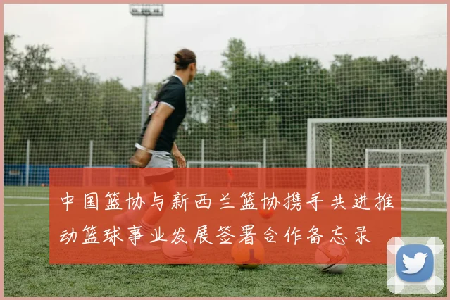 中国篮协与新西兰篮协携手共进推动篮球事业发展签署合作备忘录