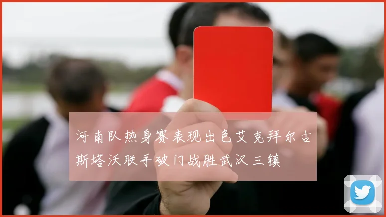 河南队热身赛表现出色艾克拜尔古斯塔沃联手破门战胜武汉三镇