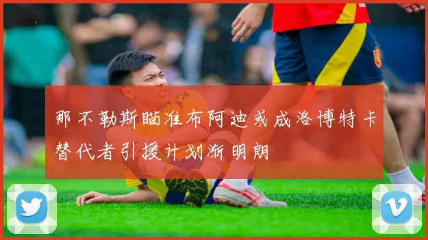 那不勒斯瞄准布阿迪或成洛博特卡替代者引援计划渐明朗