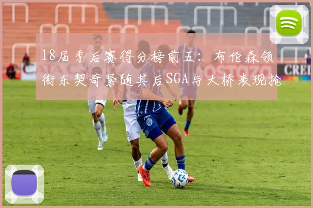 18届季后赛得分榜前五：布伦森领衔东契奇紧随其后SGA与大桥表现抢眼