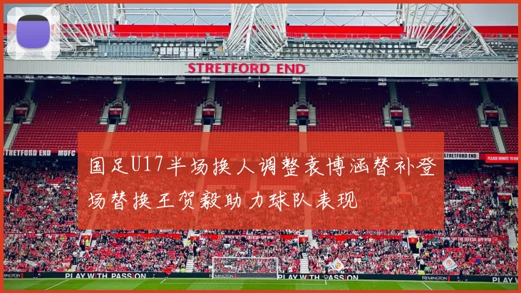 国足U17半场换人调整袁博涵替补登场替换王贺毅助力球队表现